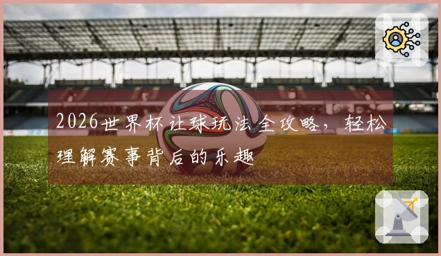 2026世界杯让球玩法全攻略，轻松理解赛事背后的乐趣