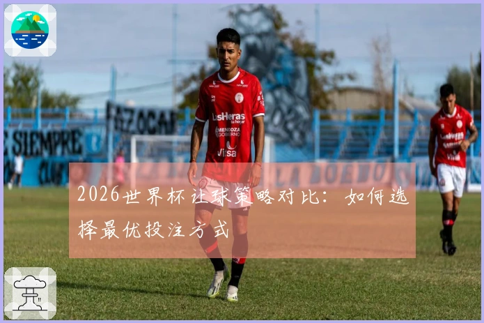 2026世界杯让球策略对比：如何选择最优投注方式
